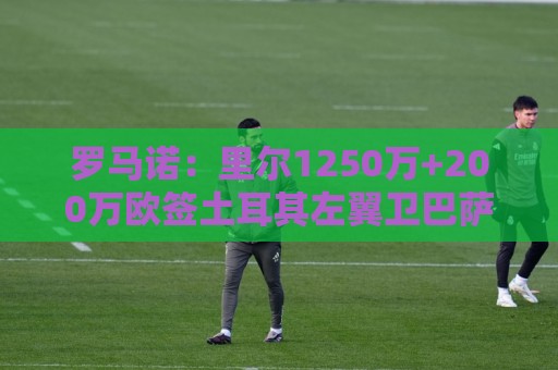 罗马诺:里尔1250万+200万欧签土耳其左翼卫巴萨·奥纳尔达协议 罗马诺:里尔1250万+200万欧签土耳其左翼卫巴萨·奥纳尔达协议