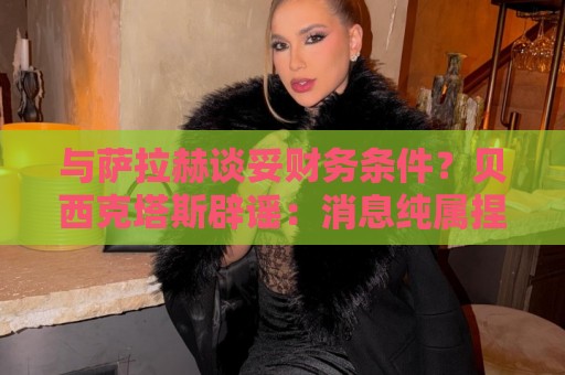 与萨拉赫谈妥财务条件？贝西克塔斯辟谣：消息纯属捏造，切勿采信