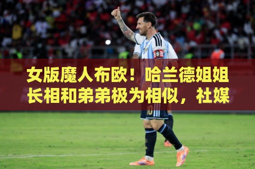 女版魔人布欧!哈兰德姐姐长相和弟弟极为相似,社媒拥有30万粉丝 女版魔人布欧!哈兰德姐姐长相和弟弟极为相似,社媒拥有30万粉丝