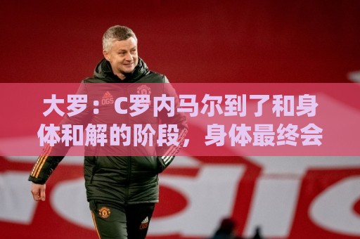 大罗：C罗内马尔到了和身体和解的阶段，身体最终会替你做出决定