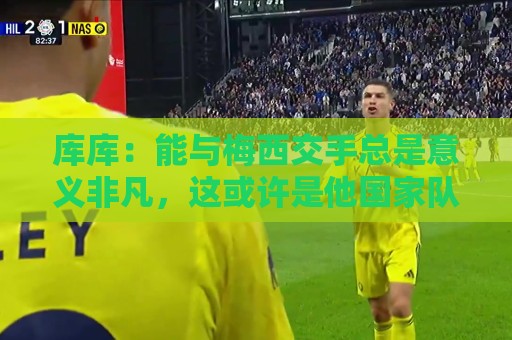 库库:能与梅西交手总是意义非凡,这或许是他国家队生涯最后一战 库库:能与梅西交手总是意义非凡,这或许是他国家队生涯最后一战