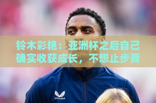 铃木彩艳:亚洲杯之后自己确实收获成长,不想止步要变得更强 铃木彩艳:亚洲杯之后自己确实收获成长,不想止步要变得更强
