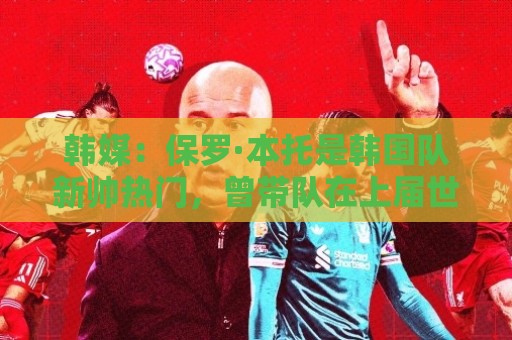 韩媒:保罗·本托是韩国队新帅热门,曾带队在上届世界杯晋级16强 韩媒:保罗·本托是韩国队新帅热门,曾带队在上届世界杯晋级16强