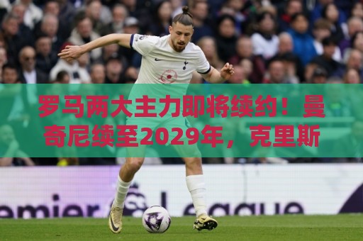 罗马两大主力即将续约！曼奇尼续至2029年，克里斯坦特续至2028年