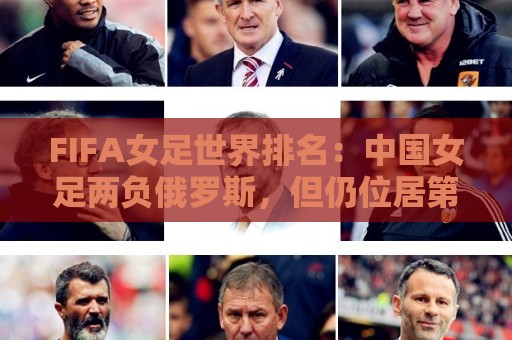 FIFA女足世界排名:中国女足两负俄罗斯,但仍位居第16位 FIFA女足世界排名:中国女足两负俄罗斯,但仍位居第16位