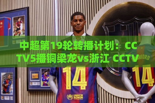中超第19轮转播计划：CCTV5播铜梁龙vs浙江 CCTV16播英博vs泰山