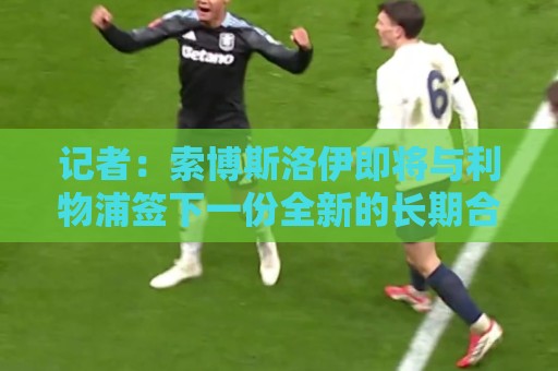 记者:索博斯洛伊即将与利物浦签下一份全新的长期合同 记者:索博斯洛伊即将与利物浦签下一份全新的长期合同
