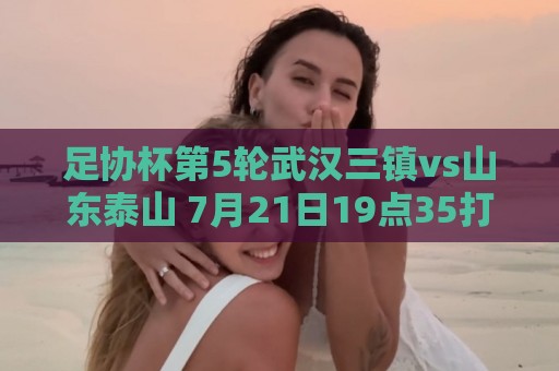 足协杯第5轮武汉三镇vs山东泰山 7月21日19点35打响 足协杯第5轮武汉三镇vs山东泰山 7月21日19点35打响
