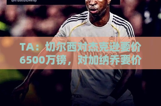 TA:切尔西对杰克逊要价6500万镑,对加纳乔要价5000万欧 TA:切尔西对杰克逊要价6500万镑,对加纳乔要价5000万欧