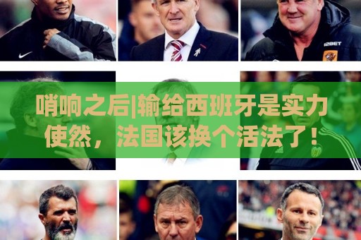 哨响之后|输给西班牙是实力使然,法国该换个活法了! 哨响之后|输给西班牙是实力使然,法国该换个活法了!