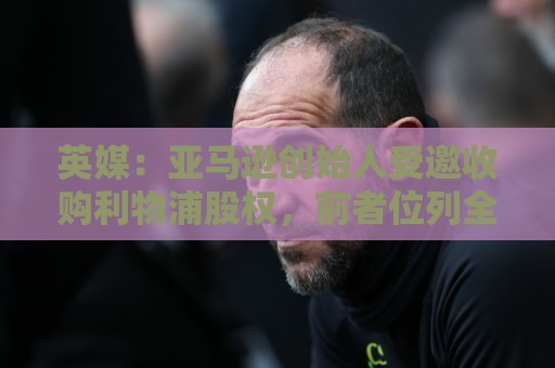 英媒:亚马逊创始人受邀收购利物浦股权,前者位列全球富豪榜第4 英媒:亚马逊创始人受邀收购利物浦股权,前者位列全球富豪榜第4