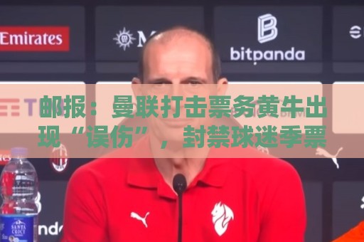 邮报:曼联打击票务黄牛出现“误伤”,封禁球迷季票遭抗议 邮报:曼联打击票务黄牛出现“误伤”,封禁球迷季票遭抗议