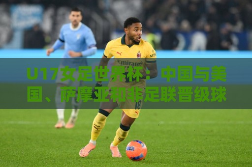 U17女足世界杯：中国与美国、萨摩亚和非足联晋级球队分在E组