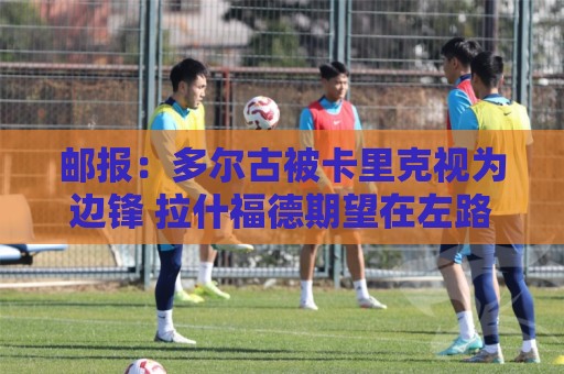 邮报:多尔古被卡里克视为边锋 拉什福德期望在左路扮演核心角色 邮报:多尔古被卡里克视为边锋 拉什福德期望在左路扮演核心角色