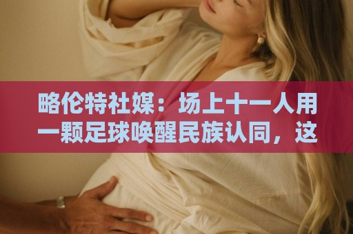 略伦特社媒：场上十一人用一颗足球唤醒民族认同，这景象何其美好