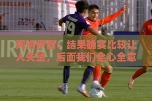 阿洛伊西:结果确实比较让人失望,后面我们全心全意准备联赛 阿洛伊西:结果确实比较让人失望,后面我们全心全意准备联赛