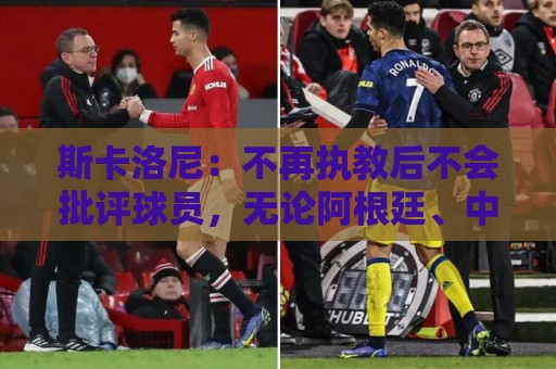 斯卡洛尼:不再执教后不会批评球员,无论阿根廷、中国还是日本人 斯卡洛尼:不再执教后不会批评球员,无论阿根廷、中国还是日本人