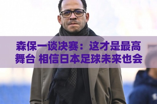 森保一谈决赛:这才是最高舞台 相信日本足球未来也会站上领奖台 森保一谈决赛:这才是最高舞台 相信日本足球未来也会站上领奖台
