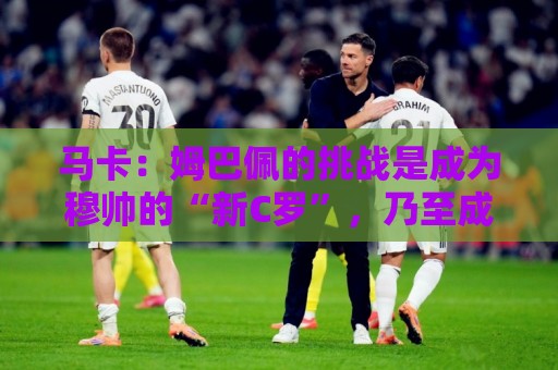 马卡：姆巴佩的挑战是成为穆帅的“新C罗”，乃至成为皇马传奇