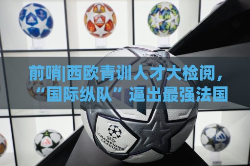 前哨|西欧青训人才大检阅，“国际纵队”逼出最强法国？