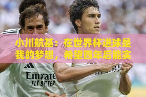 小川航基:在世界杯进球是我的梦想,希望四年后能实现 小川航基:在世界杯进球是我的梦想,希望四年后能实现