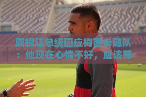 阿根廷总统回应梅西未随队:他现在心情不好,应该尊重他的决定 阿根廷总统回应梅西未随队:他现在心情不好,应该尊重他的决定