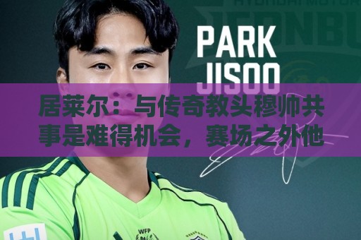 居莱尔：与传奇教头穆帅共事是难得机会，赛场之外他待人也很坦诚