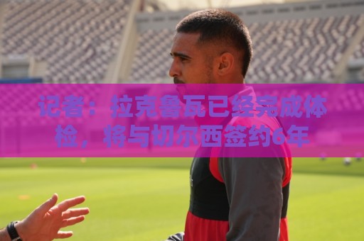 记者：拉克鲁瓦已经完成体检，将与切尔西签约6年