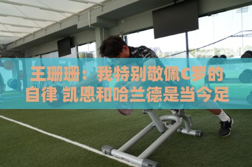 王珊珊：我特别敬佩C罗的自律 凯恩和哈兰德是当今足坛最强9号位