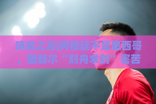 哨响之后|阿根廷不是墨西哥，图赫尔“刻舟求剑”害苦英格兰！