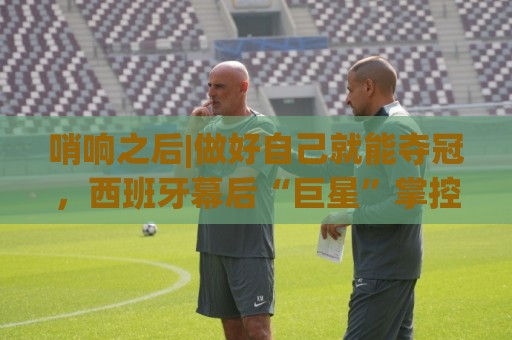 哨响之后|做好自己就能夺冠,西班牙幕后“巨星”掌控全局! 哨响之后|做好自己就能夺冠,西班牙幕后“巨星”掌控全局!
