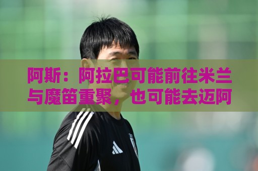 阿斯:阿拉巴可能前往米兰与魔笛重聚,也可能去迈阿密联手梅西 阿斯:阿拉巴可能前往米兰与魔笛重聚,也可能去迈阿密联手梅西
