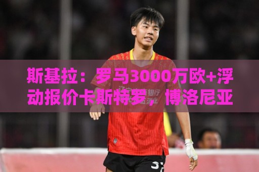 斯基拉:罗马3000万欧+浮动报价卡斯特罗,博洛尼亚要价4000万欧 斯基拉:罗马3000万欧+浮动报价卡斯特罗,博洛尼亚要价4000万欧