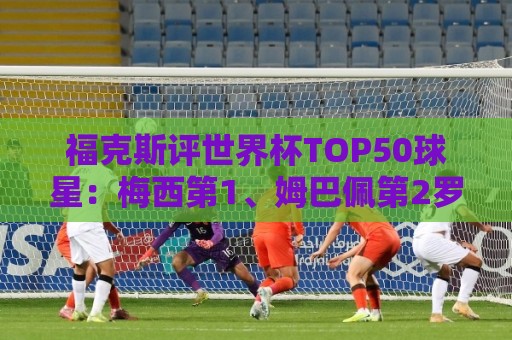 福克斯评世界杯TOP50球星:梅西第1、姆巴佩第2罗德里第7,无C罗 福克斯评世界杯TOP50球星:梅西第1、姆巴佩第2罗德里第7,无C罗