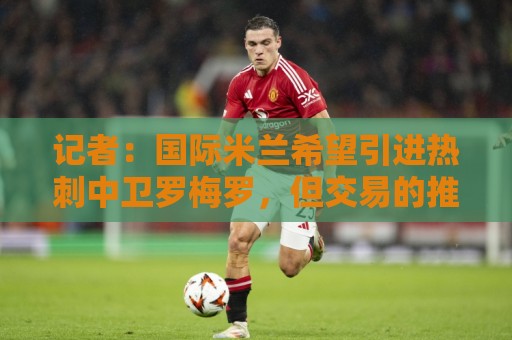 记者：国际米兰希望引进热刺中卫罗梅罗，但交易的推进难度不小