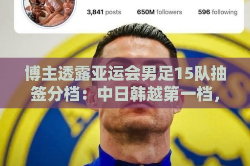 博主透露亚运会男足15队抽签分档：中日韩越第一档，伊拉克退出