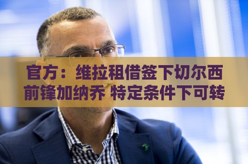 官方:维拉租借签下切尔西前锋加纳乔 特定条件下可转为强制买断 官方:维拉租借签下切尔西前锋加纳乔 特定条件下可转为强制买断