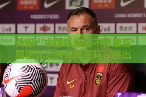 外媒:中国队确定不参加首届国际足联东南亚杯,将出战邀请赛 外媒:中国队确定不参加首届国际足联东南亚杯,将出战邀请赛