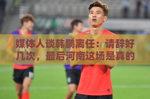 媒体人谈韩鹏离任:请辞好几次,最后河南这场是真的痛苦了 媒体人谈韩鹏离任:请辞好几次,最后河南这场是真的痛苦了