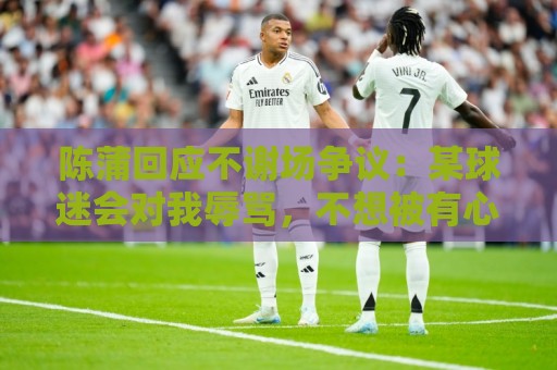 陈蒲回应不谢场争议：某球迷会对我辱骂，不想被有心之人利用炒作