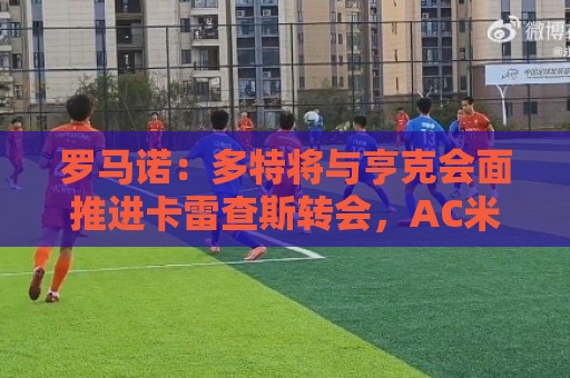 罗马诺：多特将与亨克会面推进卡雷查斯转会，AC米兰仍在竞争