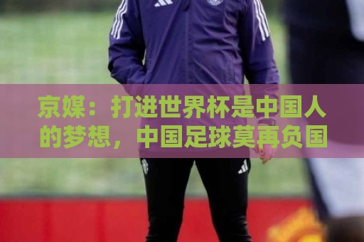 京媒：打进世界杯是中国人的梦想，中国足球莫再负国家之托