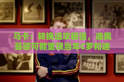 马卡:转换进攻极强,迪奥曼德可能重现当年C罗和迪马利亚的威力 马卡:转换进攻极强,迪奥曼德可能重现当年C罗和迪马利亚的威力