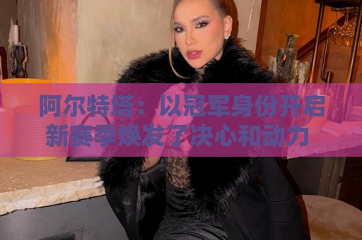 阿尔特塔:以冠军身份开启新赛季焕发了决心和动力 引援在推进中 阿尔特塔:以冠军身份开启新赛季焕发了决心和动力 引援在推进中