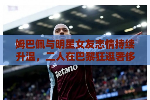 姆巴佩与明星女友恋情持续升温,二人在巴黎狂逛奢侈品店 姆巴佩与明星女友恋情持续升温,二人在巴黎狂逛奢侈品店