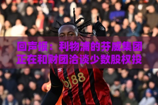 回声报:利物浦的芬威集团正在和财团洽谈少数股权投资事宜 回声报:利物浦的芬威集团正在和财团洽谈少数股权投资事宜