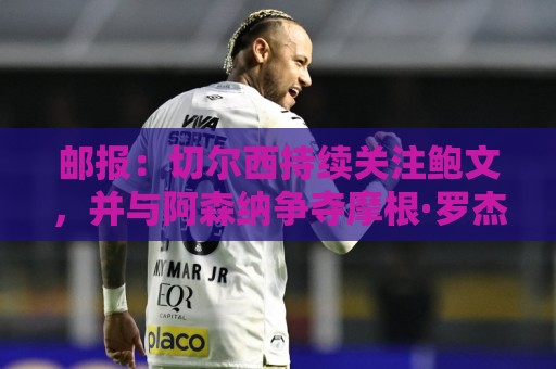 邮报：切尔西持续关注鲍文，并与阿森纳争夺摩根·罗杰斯