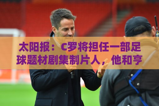 太阳报:C罗将担任一部足球题材剧集制片人,他和亨利都将参演 太阳报:C罗将担任一部足球题材剧集制片人,他和亨利都将参演