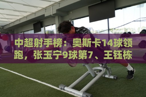 中超射手榜:奥斯卡14球领跑,张玉宁9球第7、王钰栋8球第10 中超射手榜:奥斯卡14球领跑,张玉宁9球第7、王钰栋8球第10