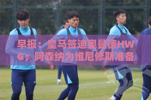 早报:皇马签迪奥曼德HWG;阿森纳为维尼修斯准备重磅合同 早报:皇马签迪奥曼德HWG;阿森纳为维尼修斯准备重磅合同